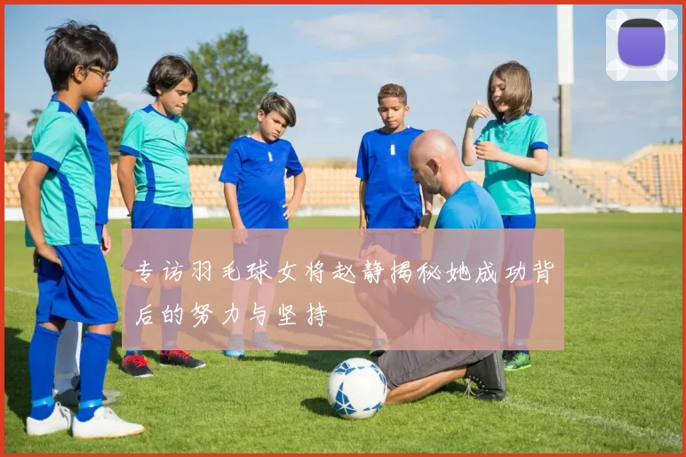 专访羽毛球女将赵静揭秘她成功背后的努力与坚持