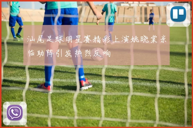 汕尾足球明星赛精彩上演姚晓棠亲临助阵引发热烈反响