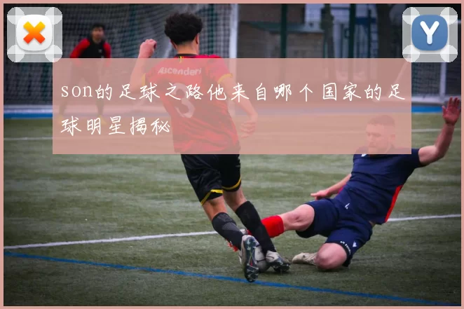 son的足球之路他来自哪个国家的足球明星揭秘
