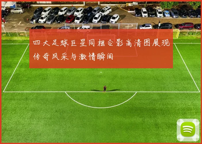 四大足球巨星同框合影高清图展现传奇风采与激情瞬间