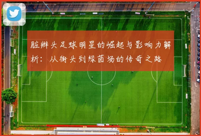 脏辫头足球明星的崛起与影响力解析：从街头到绿茵场的传奇之路