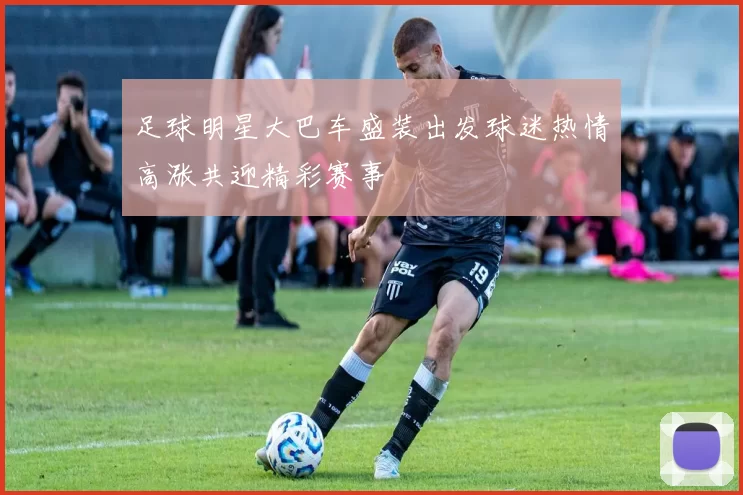 足球明星大巴车盛装出发球迷热情高涨共迎精彩赛事