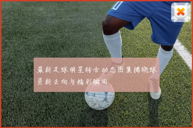 最新足球明星转会动态图集揭晓球员新去向与精彩瞬间