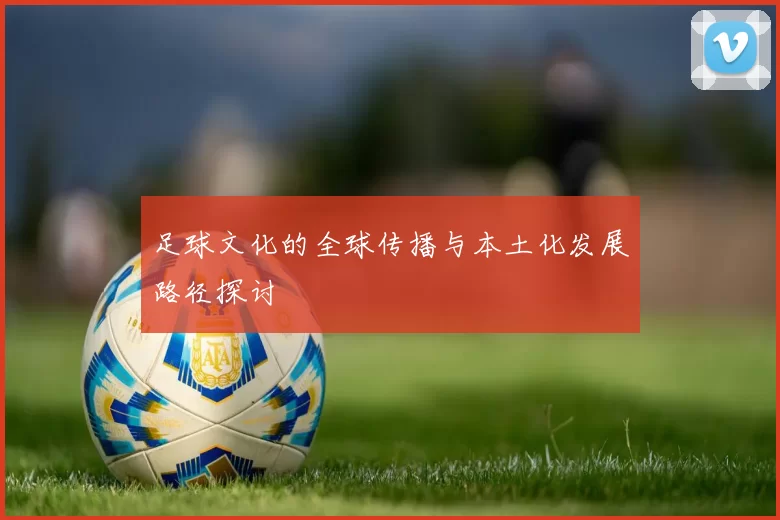 足球文化的全球传播与本土化发展路径探讨