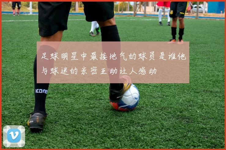 足球明星中最接地气的球员是谁他与球迷的亲密互动让人感动