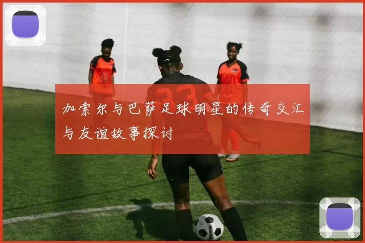 加索尔与巴萨足球明星的传奇交汇与友谊故事探讨
