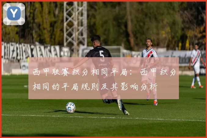 西甲联赛积分相同平局：西甲积分相同的平局规则及其影响分析