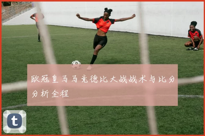 欧冠皇马马竞德比大战战术与比分分析全程