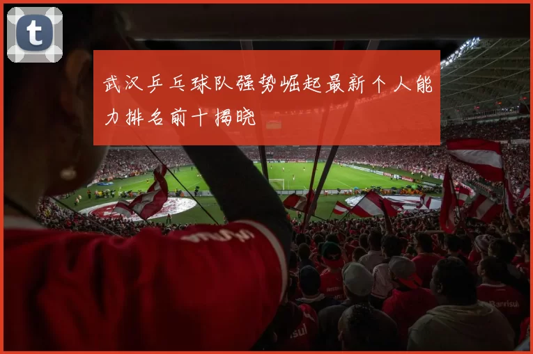 武汉乒乓球队强势崛起最新个人能力排名前十揭晓