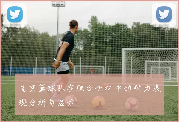 南京篮球队在联合会杯中的耐力表现分析与启示