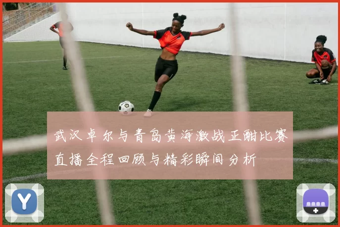 武汉卓尔与青岛黄海激战正酣比赛直播全程回顾与精彩瞬间分析