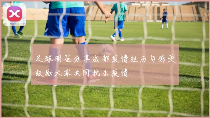 足球明星分享成都疫情经历与感受鼓励大家共同抗击疫情