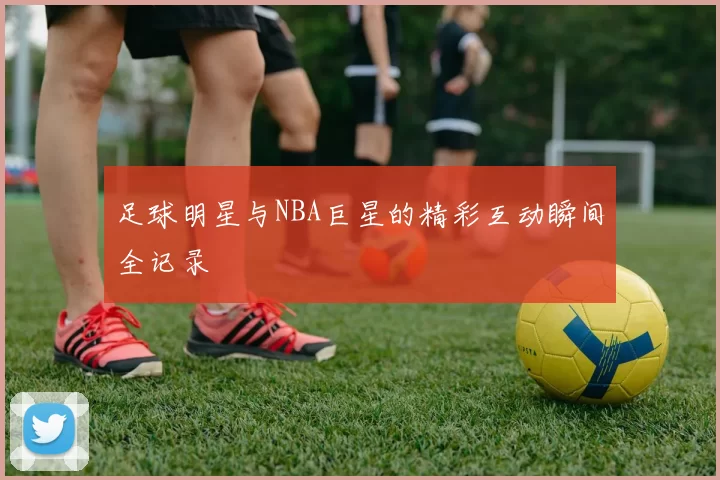 足球明星与NBA巨星的精彩互动瞬间全记录