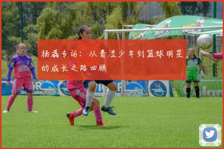 杨磊专访：从青涩少年到篮球明星的成长之路回顾