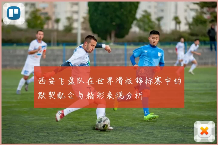 西安飞盘队在世界滑板锦标赛中的默契配合与精彩表现分析
