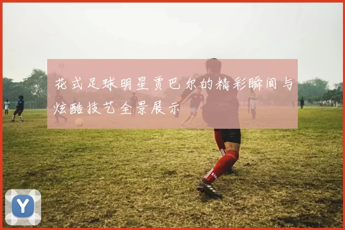 花式足球明星贾巴尔的精彩瞬间与炫酷技艺全景展示