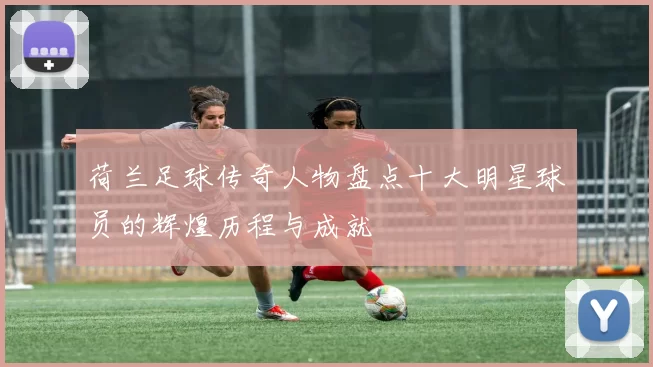 荷兰足球传奇人物盘点十大明星球员的辉煌历程与成就