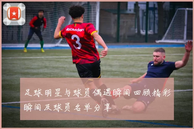 足球明星与球员偶遇瞬间回顾精彩瞬间及球员名单分享