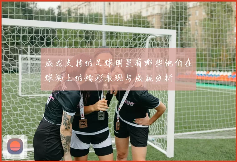 成龙支持的足球明星有哪些他们在球场上的精彩表现与成就分析