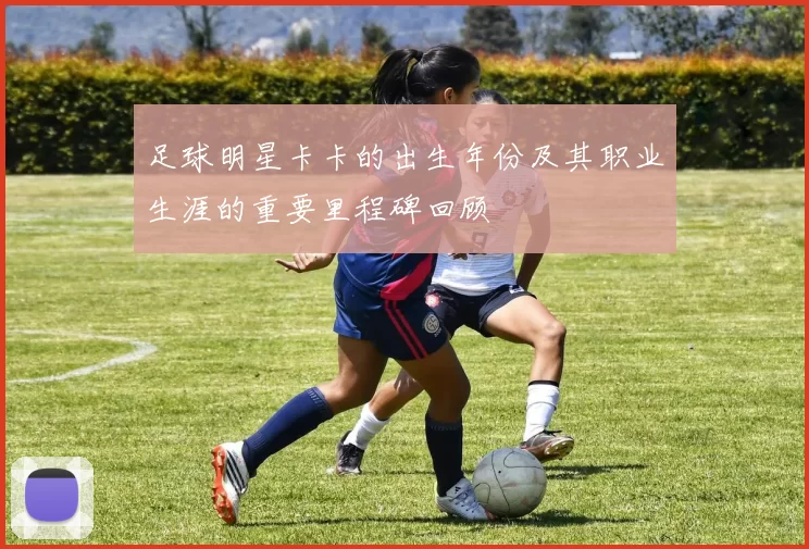 足球明星卡卡的出生年份及其职业生涯的重要里程碑回顾