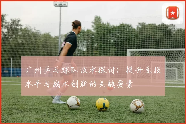 广州乒乓球队技术探讨：提升竞技水平与战术创新的关键要素