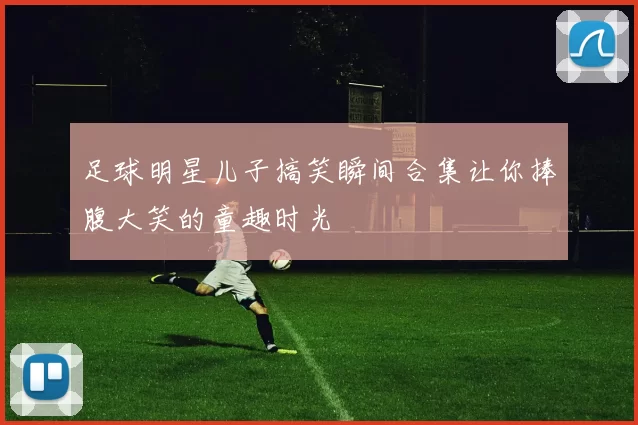 足球明星儿子搞笑瞬间合集让你捧腹大笑的童趣时光