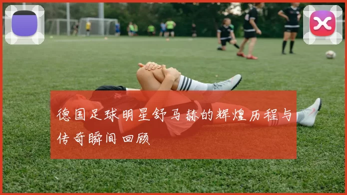 德国足球明星舒马赫的辉煌历程与传奇瞬间回顾