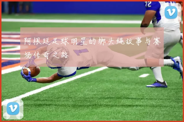 阿根廷足球明星的绑头绳故事与赛场传奇之路