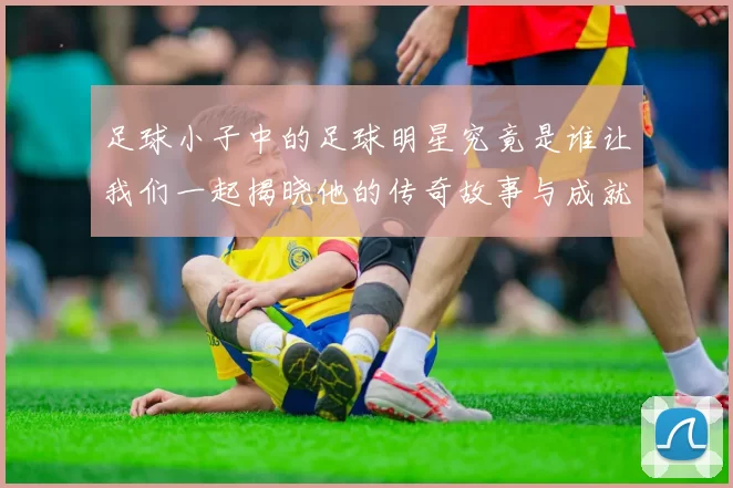 足球小子中的足球明星究竟是谁让我们一起揭晓他的传奇故事与成就