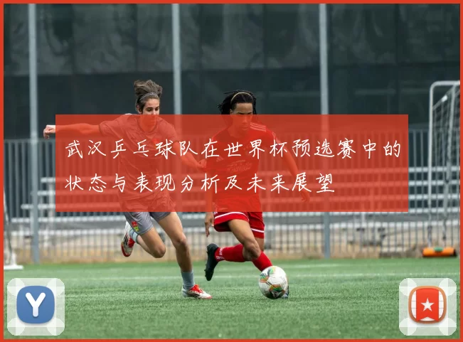 武汉乒乓球队在世界杯预选赛中的状态与表现分析及未来展望