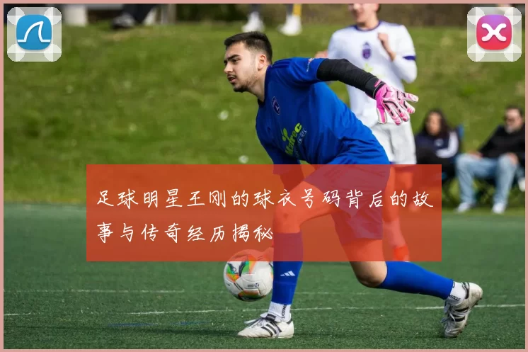 足球明星王刚的球衣号码背后的故事与传奇经历揭秘