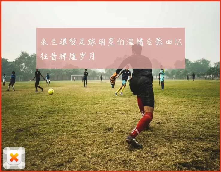 米兰退役足球明星们温情合影回忆往昔辉煌岁月