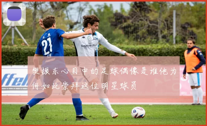 樊振东心目中的足球偶像是谁他为何如此崇拜这位明星球员