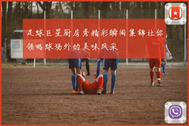 足球巨星厨房秀精彩瞬间集锦让你领略球场外的美味风采