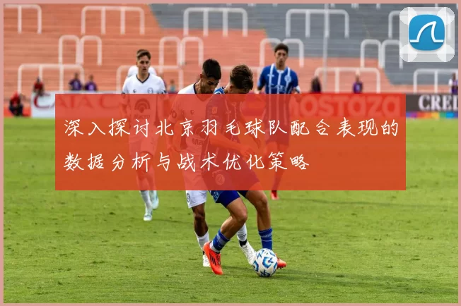 深入探讨北京羽毛球队配合表现的数据分析与战术优化策略