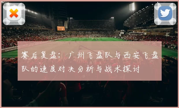赛后复盘：广州飞盘队与西安飞盘队的速度对决分析与战术探讨