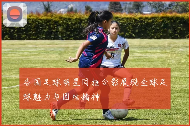 各国足球明星同框合影展现全球足球魅力与团结精神