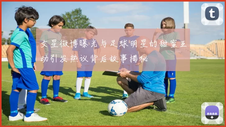 女星微博曝光与足球明星的甜蜜互动引发热议背后故事揭秘