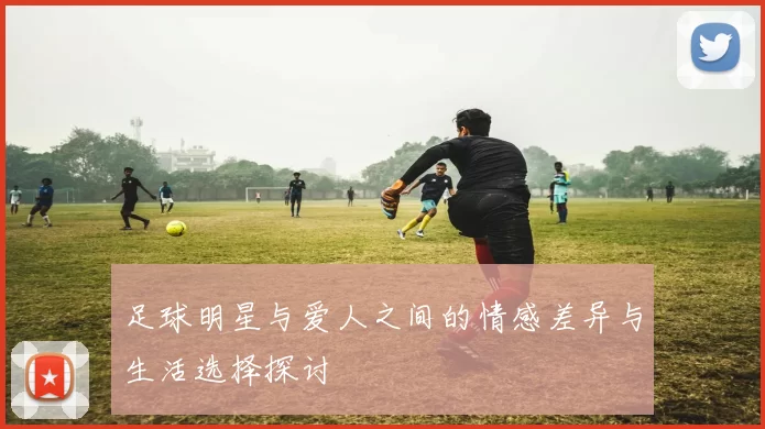 足球明星与爱人之间的情感差异与生活选择探讨