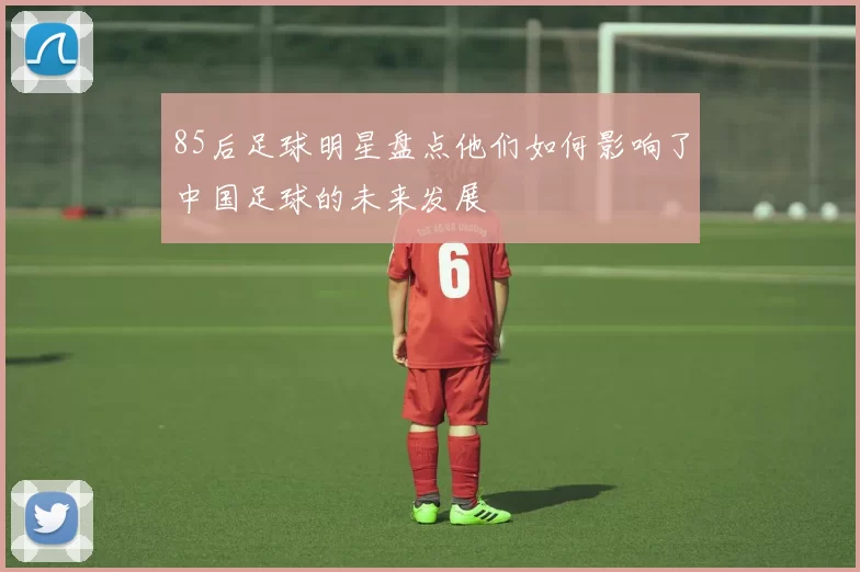 85后足球明星盘点他们如何影响了中国足球的未来发展