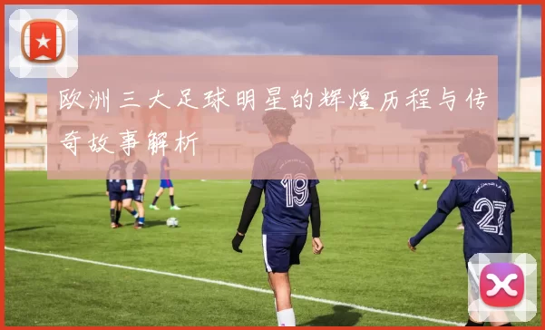 欧洲三大足球明星的辉煌历程与传奇故事解析
