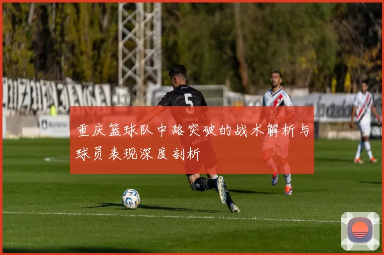 重庆篮球队中路突破的战术解析与球员表现深度剖析