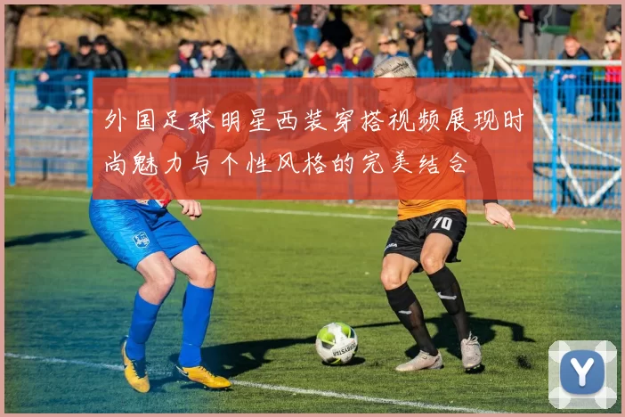 外国足球明星西装穿搭视频展现时尚魅力与个性风格的完美结合