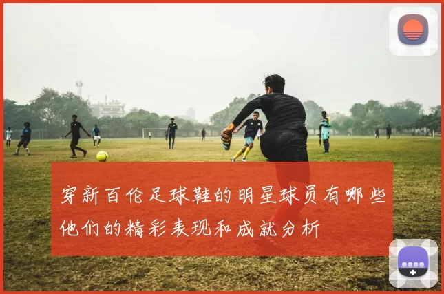 穿新百伦足球鞋的明星球员有哪些他们的精彩表现和成就分析