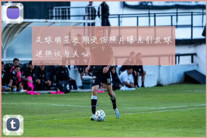 足球明星近期受伤照片曝光引发球迷热议与关心