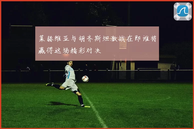 莱赫维亚与胡齐斯坦激战在即谁将赢得这场精彩对决