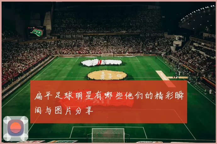 扁平足球明星有哪些他们的精彩瞬间与图片分享