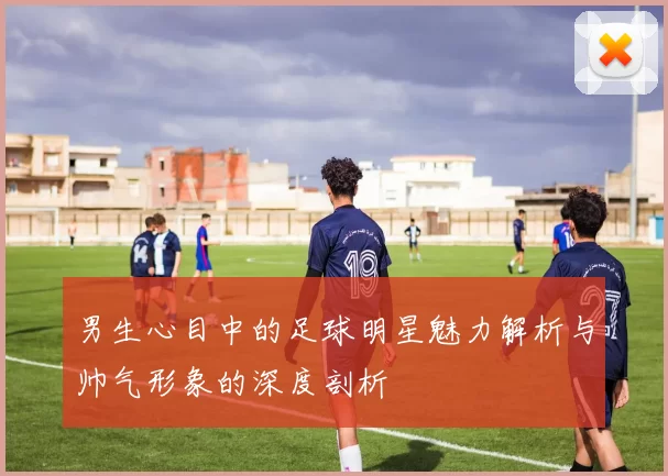 男生心目中的足球明星魅力解析与帅气形象的深度剖析