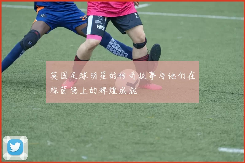 英国足球明星的传奇故事与他们在绿茵场上的辉煌成就