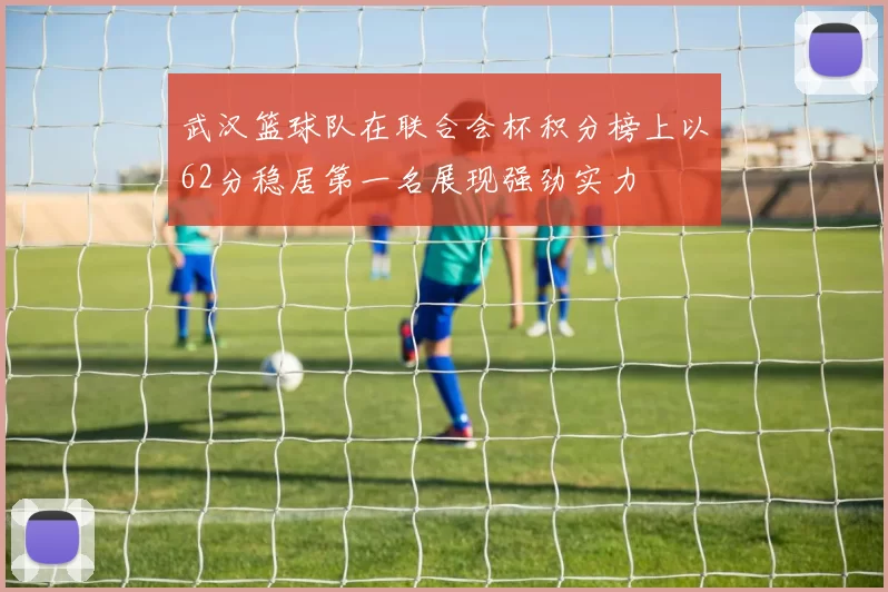 武汉篮球队在联合会杯积分榜上以62分稳居第一名展现强劲实力